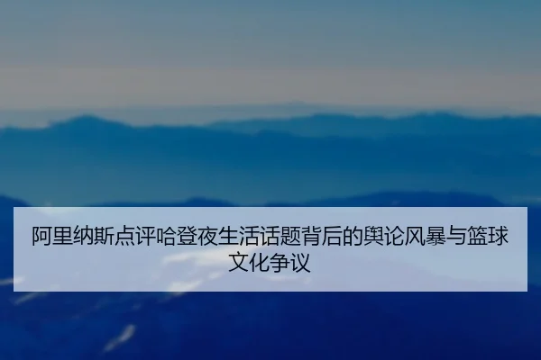 阿里纳斯点评哈登夜生活话题背后的舆论风暴与篮球文化争议